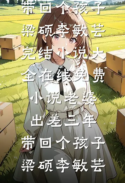 老婆出差三年，带回个孩子(梁硕李敏芸)完结小说大全_在线免费小说老婆出差三年，带回个孩子(梁硕李敏芸)