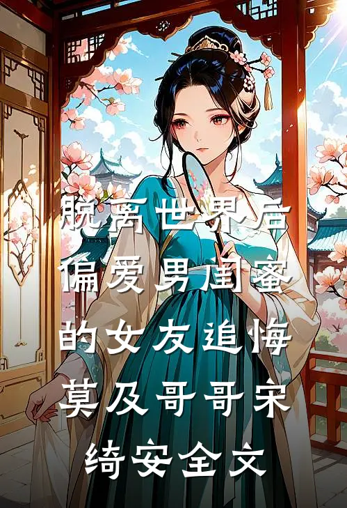 脱离世界后，偏爱男闺蜜的女友追悔莫及哥哥宋绮安全文