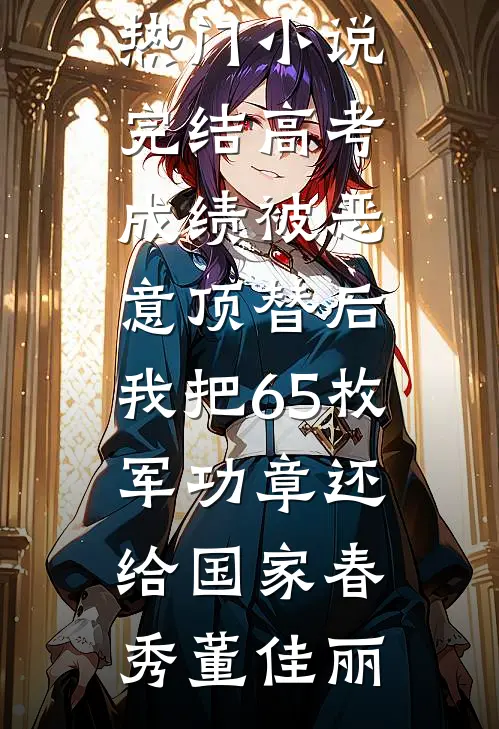 高考成绩被恶意顶替后，我把65枚军功章还给国家(春秀董佳丽)网络热门小说_热门小说完结高考成绩被恶意顶替后，我把65枚军功章还给国家春秀董佳丽