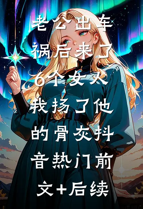 老公出车祸后来了6个女人，我扬了他的骨灰抖音热门前文+后续