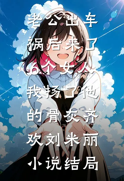 老公出车祸后来了6个女人，我扬了他的骨灰齐欢刘米丽小说结局