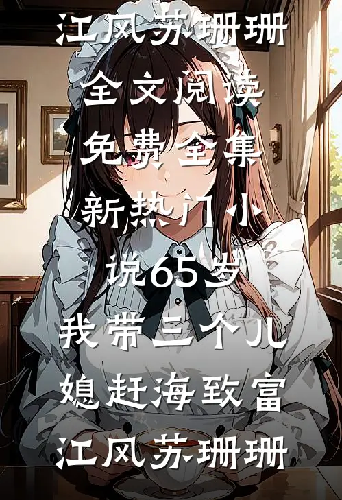 65岁，我带三个儿媳赶海致富(江风苏珊珊)全文阅读免费全集_新热门小说65岁，我带三个儿媳赶海致富(江风苏珊珊)