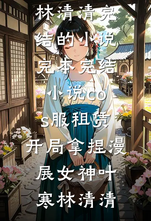 cos服租赁，开局拿捏漫展女神叶寒林清清完结的小说_完本完结小说cos服租赁，开局拿捏漫展女神叶寒林清清