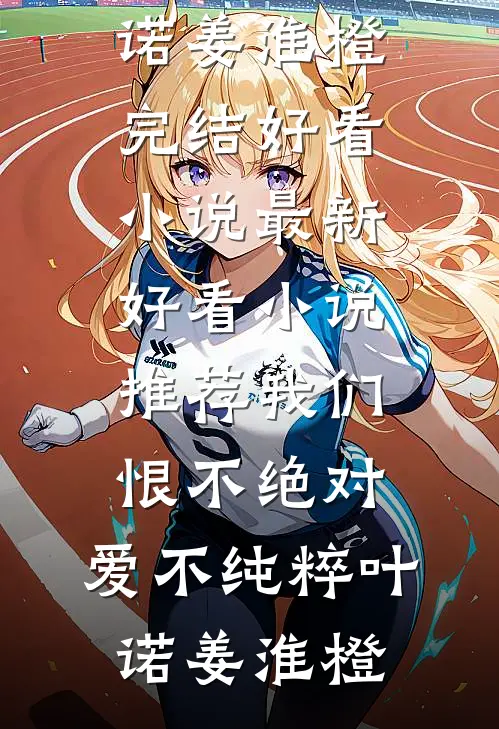 我们恨不绝对，爱不纯粹叶诺姜淮橙完结好看小说_最新好看小说推荐我们恨不绝对，爱不纯粹叶诺姜淮橙