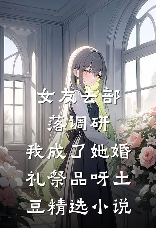 女友去部落调研，我成了她婚礼祭品呀土豆精选小说