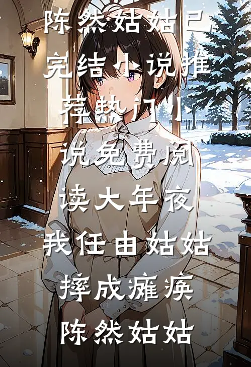 大年夜，我任由姑姑摔成瘫痪。陈然姑姑已完结小说推荐_热门小说免费阅读大年夜，我任由姑姑摔成瘫痪。陈然姑姑