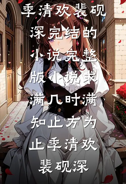 求满几时满，知止方为止(季清欢裴砚深)完结的小说_完整版小说求满几时满，知止方为止(季清欢裴砚深)
