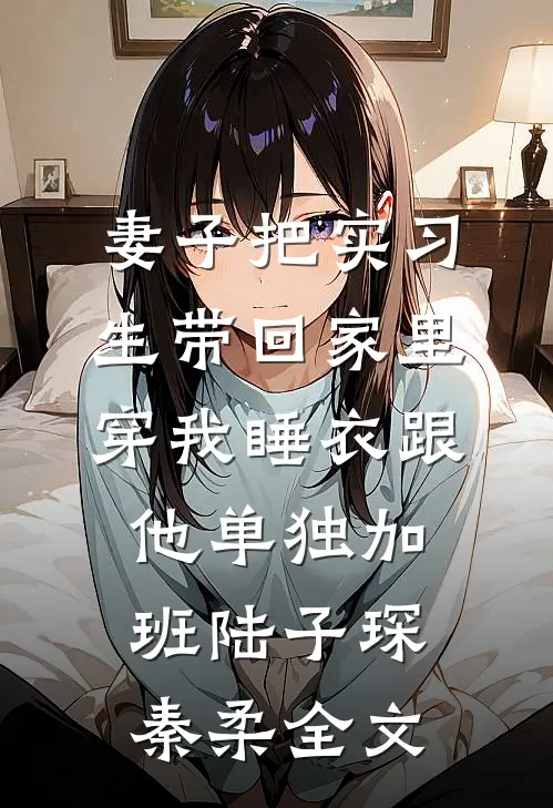 妻子把实习生带回家里，穿我睡衣跟他单独加班陆子琛秦柔全文