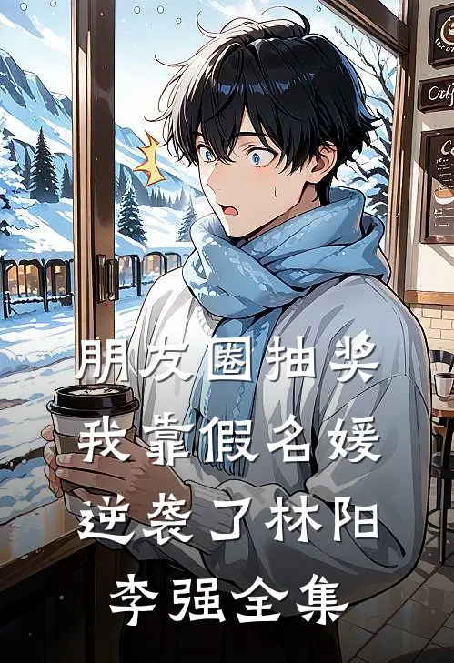 朋友圈抽奖，我靠假名媛逆袭了林阳李强全集
