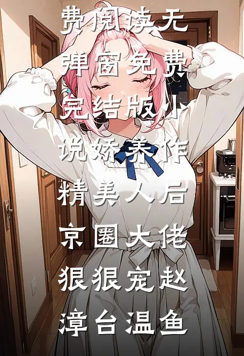 娇养作精美人后，京圈大佬狠狠宠赵漳台温鱼小说免费阅读无弹窗_免费完结版小说娇养作精美人后，京圈大佬狠狠宠赵漳台温鱼