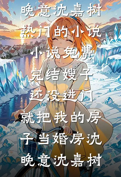 嫂子还没进门，就把我的房子当婚房沈晚意沈嘉树热门的小说_小说免费完结嫂子还没进门，就把我的房子当婚房(沈晚意沈嘉树)