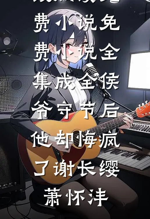 成全侯爷守节后，他却悔疯了(谢长缨萧怀沣)在线阅读免费小说_免费小说全集成全侯爷守节后，他却悔疯了(谢长缨萧怀沣)