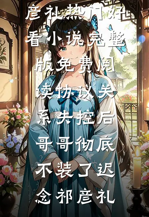 协议关系失控后，哥哥彻底不装了(迟念祁彦礼)热门好看小说_完整版免费阅读协议关系失控后，哥哥彻底不装了迟念祁彦礼