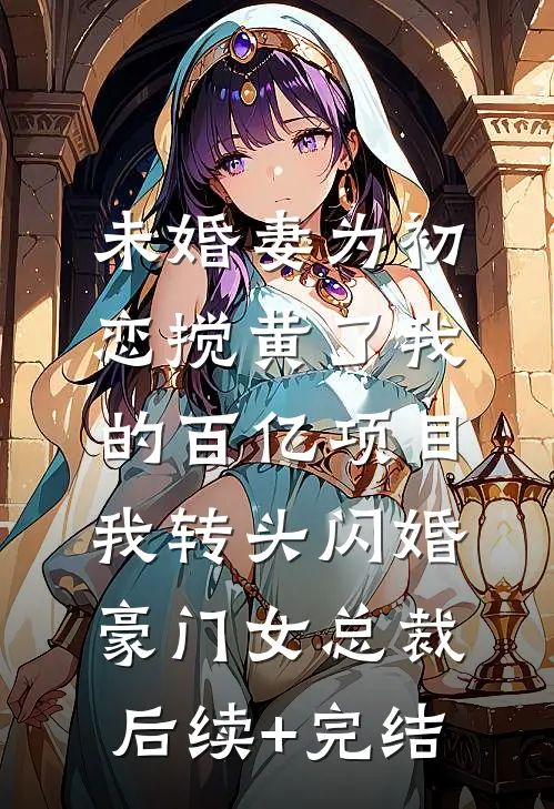 未婚妻为初恋搅黄了我的百亿项目，我转头闪婚豪门女总裁后续+完结