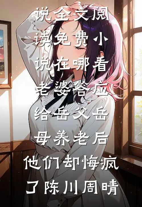 老婆答应给岳父岳母养老后，他们却悔疯了陈川周晴最新小说全文阅读_免费小说在哪看老婆答应给岳父岳母养老后，他们却悔疯了陈川周晴
