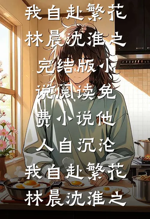他人自沉沦，我自赴繁花(林晨沈淮之)完结版小说_阅读免费小说他人自沉沦，我自赴繁花(林晨沈淮之)