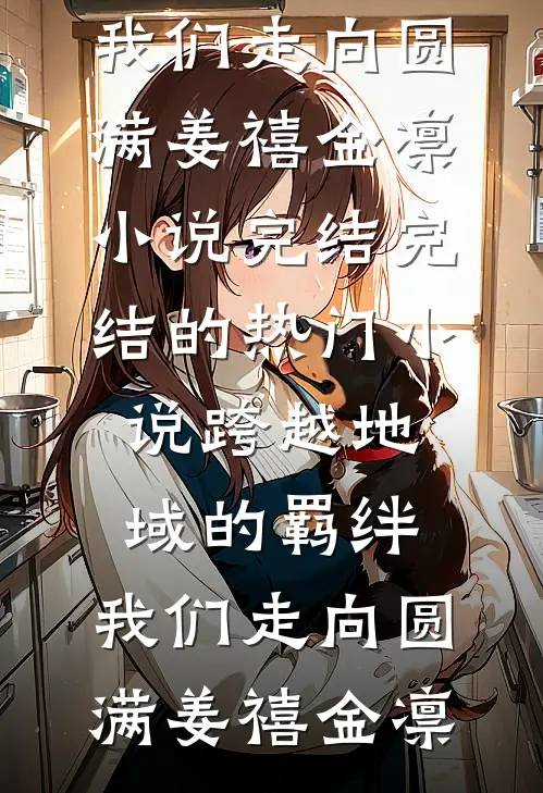 跨越地域的羁绊，我们走向圆满(姜禧金凛)小说完结_完结的热门小说跨越地域的羁绊，我们走向圆满(姜禧金凛)