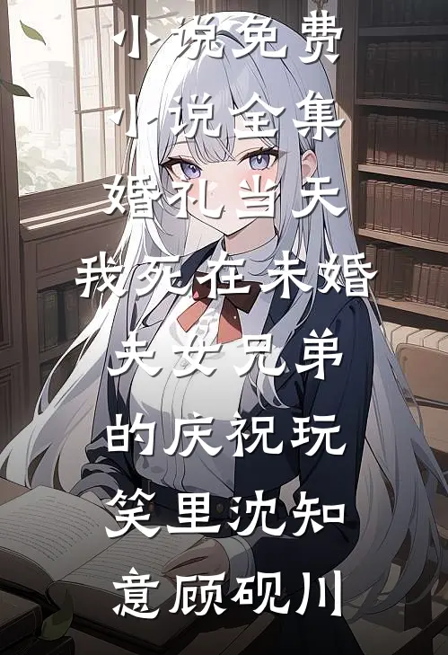 婚礼当天，我死在未婚夫女兄弟的庆祝玩笑里沈知意顾砚川推荐完结小说_免费小说全集婚礼当天，我死在未婚夫女兄弟的庆祝玩笑里(沈知意顾砚川)