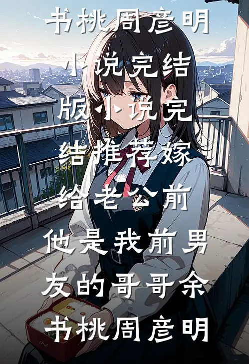 嫁给老公前，他是我前男友的哥哥余书桃周彦明小说完结版_小说完结推荐嫁给老公前，他是我前男友的哥哥余书桃周彦明