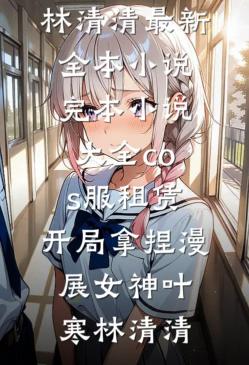 cos服租赁，开局拿捏漫展女神(叶寒林清清)最新全本小说_完本小说大全cos服租赁，开局拿捏漫展女神叶寒林清清