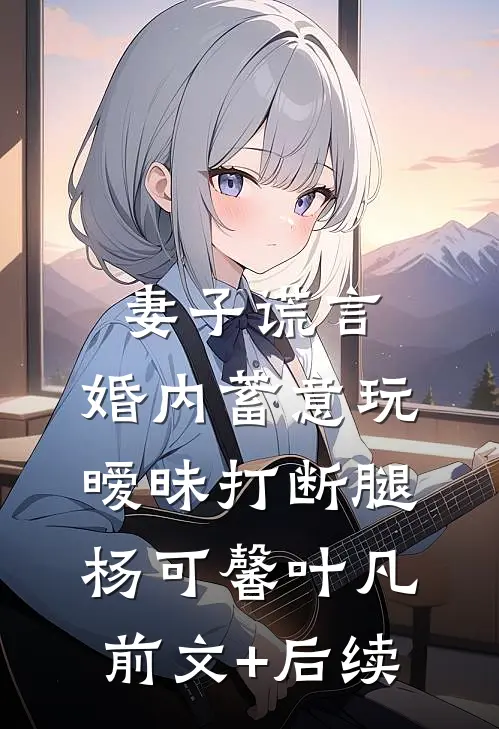妻子谎言，婚内蓄意玩暧昧打断腿杨可馨叶凡前文+后续
