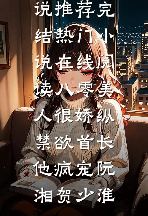八零美人很娇纵，禁欲首长他疯宠(阮湘贺少淮)小说推荐完结_热门小说在线阅读八零美人很娇纵，禁欲首长他疯宠(阮湘贺少淮)