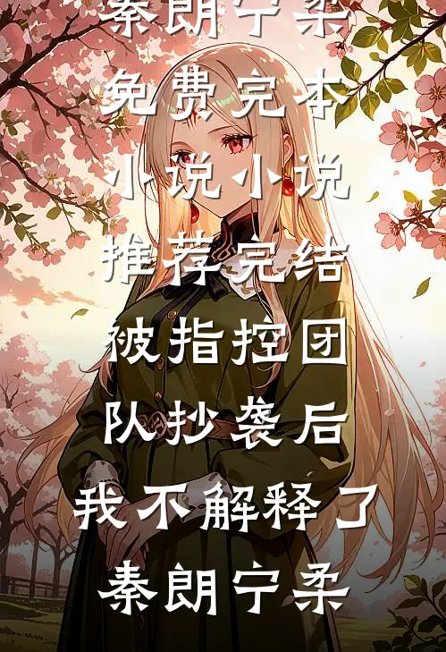 被指控团队抄袭后，我不解释了秦朗宁柔免费完本小说_小说推荐完结被指控团队抄袭后，我不解释了秦朗宁柔
