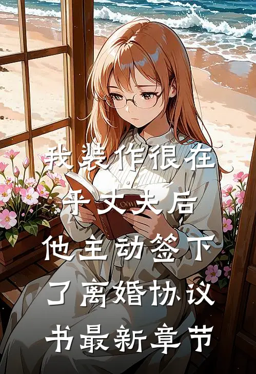 我装作很在乎丈夫后，他主动签下了离婚协议书最新章节