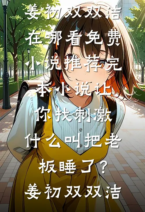 让你找刺激，什么叫把老板睡了？姜初双双洁在哪看免费小说_推荐完本小说让你找刺激，什么叫把老板睡了？姜初双双洁
