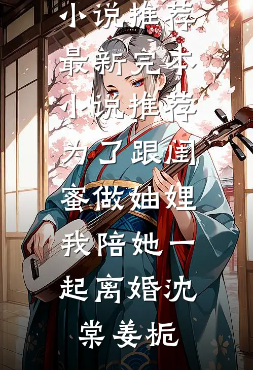 为了跟闺蜜做妯娌，我陪她一起离婚(沈棠姜栀)免费小说推荐_最新完本小说推荐为了跟闺蜜做妯娌，我陪她一起离婚沈棠姜栀