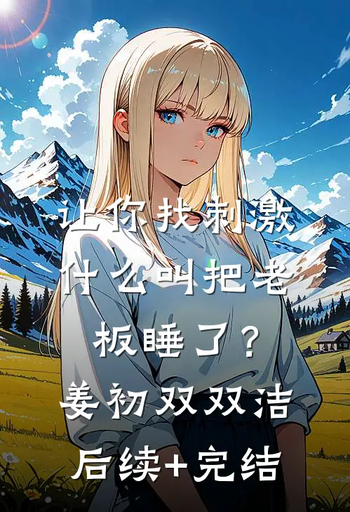让你找刺激，什么叫把老板睡了？姜初双双洁后续+完结